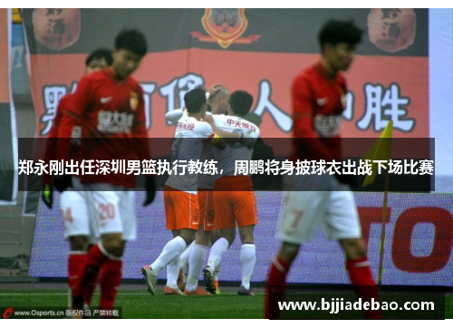 郑永刚出任深圳男篮执行教练，周鹏将身披球衣出战下场比赛